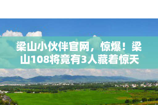 梁山小伙伴官网,惊爆!梁山108将竟有3人藏着惊天秘密?真相让人泪目! 梁山小伙伴官网,惊爆!梁山108将竟有3人藏着惊天秘密?真相让人泪目!