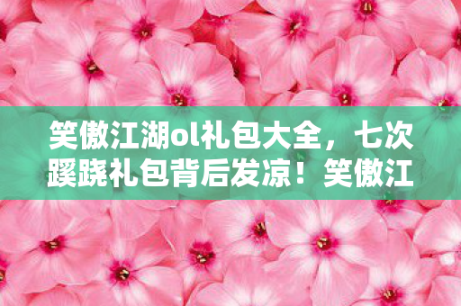 笑傲江湖ol礼包大全，七次蹊跷礼包背后发凉！笑傲江湖OL竟把我当猴耍了这么多年？