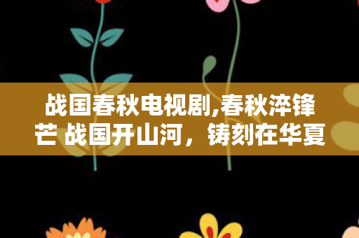 战国春秋电视剧,春秋淬锋芒 战国开山河，铸刻在华夏骨血里的峥嵘世代