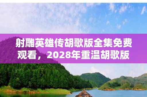 射雕英雄传胡歌版全集免费观看，2028年重温胡歌版射雕，伏笔里的江湖，为何让我鼻子一酸？