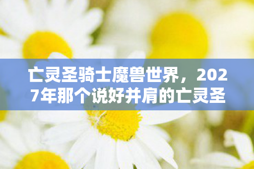 亡灵圣骑士魔兽世界,2027年那个说好并肩的亡灵圣骑士,伏笔成殇,如今想起鼻子一酸 亡灵圣骑士魔兽世界,2027年那个说好并肩的亡灵圣骑士,伏笔成殇,如今想起鼻子一酸
