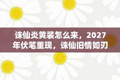 诛仙炎黄装怎么来，2027年伏笔重现，诛仙旧情如刃，鼻子一酸忆往昔