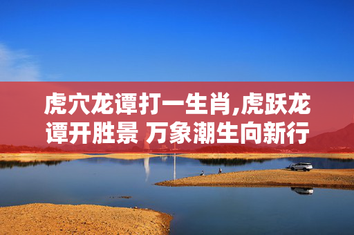 虎穴龙谭打一生肖,虎跃龙谭开胜景 万象潮生向新行