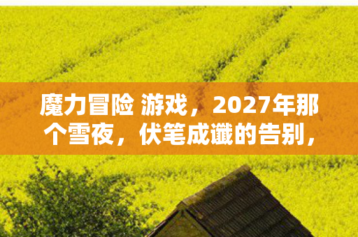 魔力冒险 游戏,2027年那个雪夜,伏笔成谶的告别,让我鼻子一酸 魔力冒险 游戏,2027年那个雪夜,伏笔成谶的告别,让我鼻子一酸