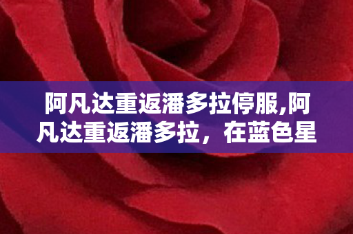 阿凡达重返潘多拉停服,阿凡达重返潘多拉,在蓝色星球的风里重寻生命的共鸣 阿凡达重返潘多拉停服,阿凡达重返潘多拉,在蓝色星球的风里重寻生命的共鸣