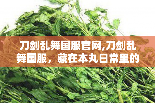 刀剑乱舞国服官网,刀剑乱舞国服,藏在本丸日常里的温柔时光 刀剑乱舞国服官网,刀剑乱舞国服,藏在本丸日常里的温柔时光