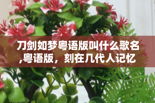 刀剑如梦粤语版叫什么歌名,粤语版,刻在几代人记忆里的江湖回响 刀剑如梦粤语版叫什么歌名,粤语版,刻在几代人记忆里的江湖回响
