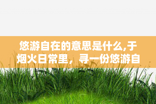 悠游自在的意思是什么,于烟火日常里,寻一份悠游自在 悠游自在的意思是什么,于烟火日常里,寻一份悠游自在