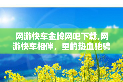 网游快车金牌网吧下载,网游快车相伴,里的热血驰骋旧时光 网游快车金牌网吧下载,网游快车相伴,里的热血驰骋旧时光