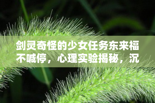 剑灵奇怪的少女任务东来福不喊停,心理实验揭秘,沉迷剑灵的细思极恐多巴胺陷阱 剑灵奇怪的少女任务东来福不喊停,心理实验揭秘,沉迷剑灵的细思极恐多巴胺陷阱