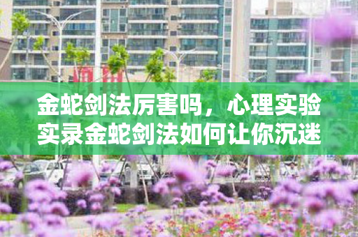 金蛇剑法厉害吗,心理实验实录金蛇剑法如何让你沉迷?细思极恐的多巴胺陷阱 金蛇剑法厉害吗,心理实验实录金蛇剑法如何让你沉迷?细思极恐的多巴胺陷阱
