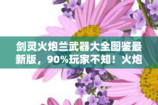 剑灵火炮兰武器大全图鉴最新版，90%玩家不知！火炮兰武器在端游/手游/主机上竟有天壤之别