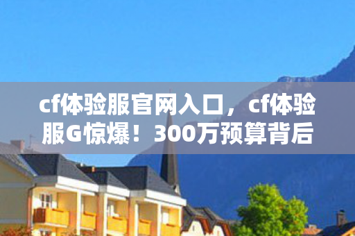 cf体验服官网入口，cf体验服G惊爆！300万预算背后隐情，结果一出吓你一跳！