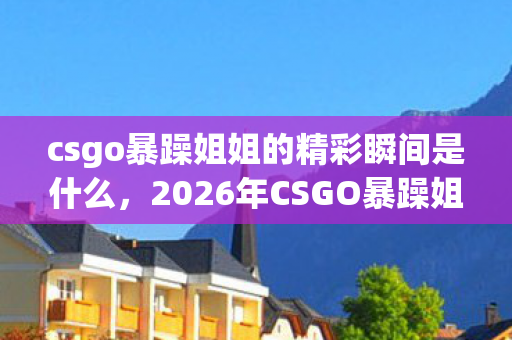 csgo暴躁姐姐的精彩瞬间是什么，2026年CSGO暴躁姐姐1V5逆天翻盘，这操作是开挂还是真神？