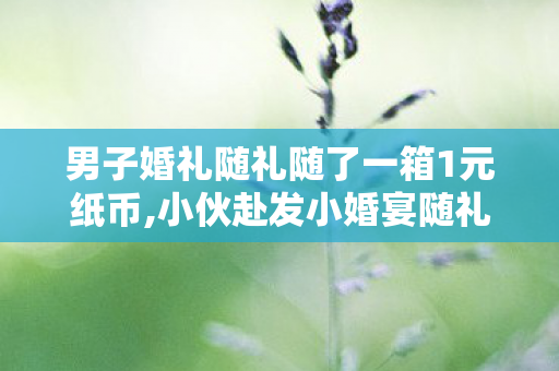 男子婚礼随礼随了一箱1元纸币,小伙赴发小婚宴随礼整本刮刮乐，记账大爷愣神，记了三十年账头回见