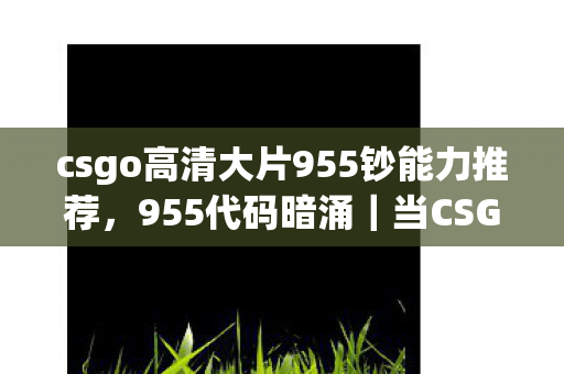 csgo高清大片955钞能力推荐，955代码暗涌｜当CSGO战术成为我最后的社交货币，头皮发麻的真相
