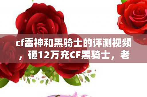 cf雷神和黑骑士的评测视频，砸12万充CF黑骑士，老婆怒签离婚协议！这隐情让我吓一跳！