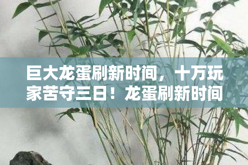 巨大龙蛋刷新时间,十万玩家苦守三日!龙蛋刷新时间成谜,全网破防现场实录 巨大龙蛋刷新时间,十万玩家苦守三日!龙蛋刷新时间成谜,全网破防现场实录