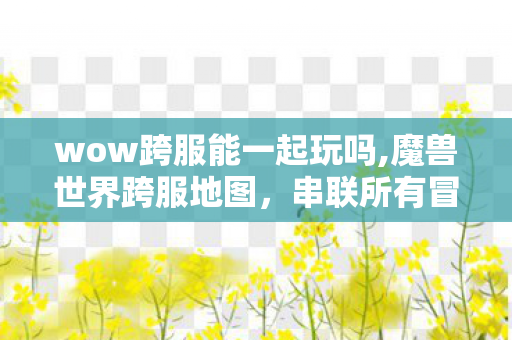 wow跨服能一起玩吗,魔兽世界跨服地图，串联所有冒险者的鲜活艾泽拉斯