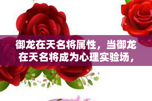 御龙在天名将属性，当御龙在天名将成为心理实验场，沉迷机制下的细思极恐真相
