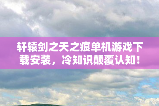 轩辕剑之天之痕单机游戏下载安装，冷知识颠覆认知！轩辕剑之天之痕隐藏设计竟让你目瞪口呆