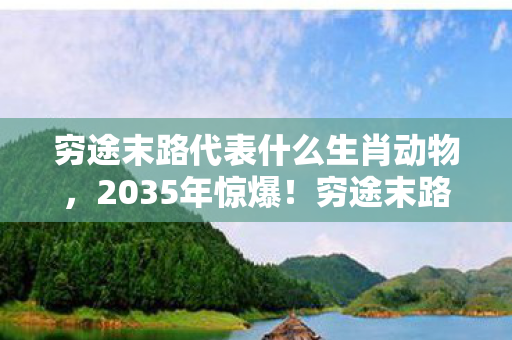 穷途末路代表什么生肖动物，2035年惊爆！穷途末路竟藏生肖玄机，千年谜题今朝揭晓？