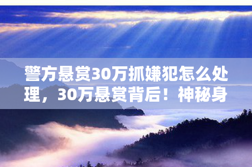 警方悬赏30万抓嫌犯怎么处理,30万悬赏背后!神秘身份藏何隐情?游戏人生竟如此心酸 警方悬赏30万抓嫌犯怎么处理,30万悬赏背后!神秘身份藏何隐情?游戏人生竟如此心酸