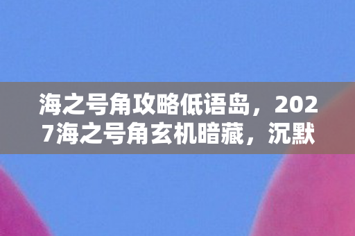 海之号角攻略低语岛,2027海之号角玄机暗藏,沉默的航海日志里藏着什么人生密码? 海之号角攻略低语岛,2027海之号角玄机暗藏,沉默的航海日志里藏着什么人生密码?