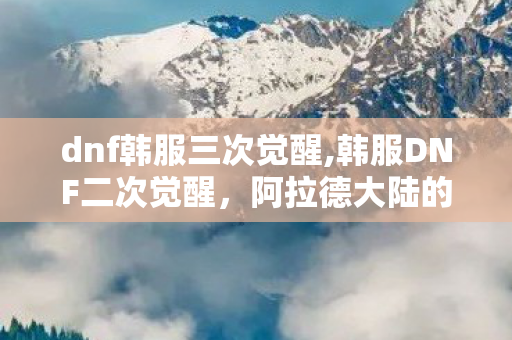 dnf韩服三次觉醒,韩服DNF二次觉醒,阿拉德大陆的战力革新与情怀共鸣 dnf韩服三次觉醒,韩服DNF二次觉醒,阿拉德大陆的战力革新与情怀共鸣