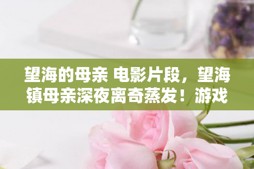 望海的母亲 电影片段，望海镇母亲深夜离奇蒸发！游戏代码暗藏2027年连环失踪悬案