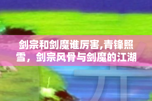 剑宗和剑魔谁厉害,青锋照雪,剑宗风骨与剑魔的江湖旧话 剑宗和剑魔谁厉害,青锋照雪,剑宗风骨与剑魔的江湖旧话