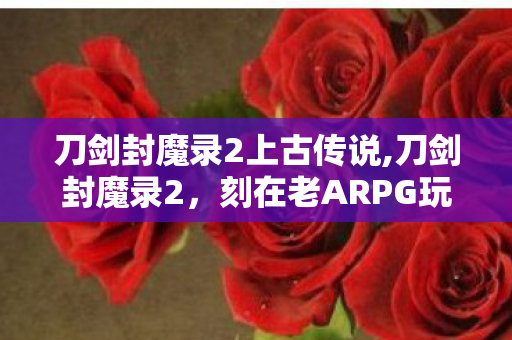 刀剑封魔录2上古传说,刀剑封魔录2,刻在老ARPG玩家记忆里的刀光旧梦 刀剑封魔录2上古传说,刀剑封魔录2,刻在老ARPG玩家记忆里的刀光旧梦