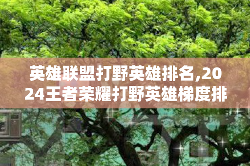 英雄联盟打野英雄排名,2024王者荣耀打野英雄梯度排名，全段位适配的上分参考指南