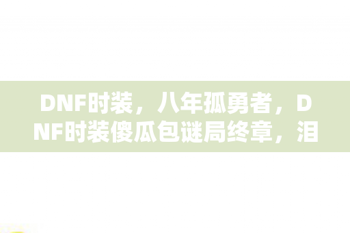 DNF时装,八年孤勇者,DNF时装傻瓜包谜局终章,泪目竟是无声告别 DNF时装,八年孤勇者,DNF时装傻瓜包谜局终章,泪目竟是无声告别