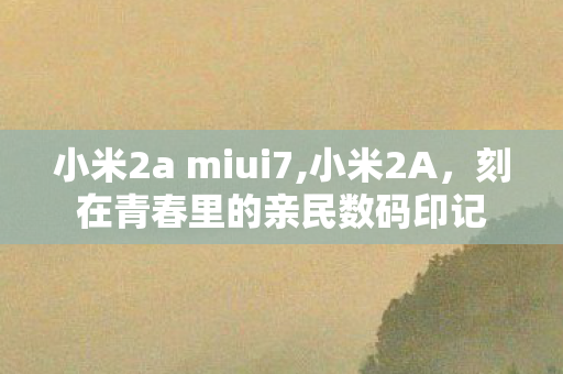 小米2a miui7,小米2A,刻在青春里的亲民数码印记 小米2a miui7,小米2A,刻在青春里的亲民数码印记