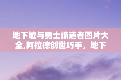 地下城与勇士缔造者图片大全,阿拉德创世巧手,地下城与勇士缔造者的独特冒险魅力 地下城与勇士缔造者图片大全,阿拉德创世巧手,地下城与勇士缔造者的独特冒险魅力