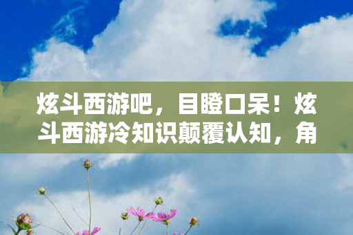 炫斗西游吧,目瞪口呆!炫斗西游冷知识颠覆认知,角色技能竟藏着宇宙级物理定律 炫斗西游吧,目瞪口呆!炫斗西游冷知识颠覆认知,角色技能竟藏着宇宙级物理定律