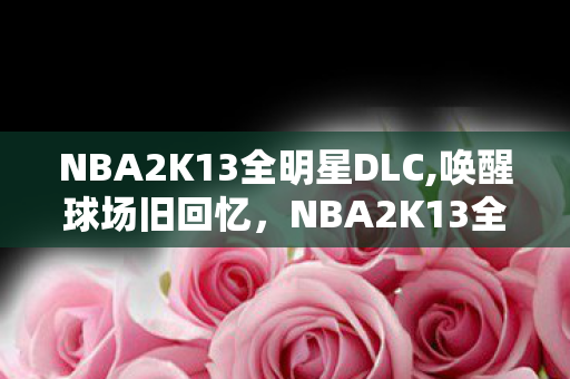 NBA2K13全明星DLC,唤醒球场旧回忆,NBA2K13全明星补丁的怀旧新体验 NBA2K13全明星DLC,唤醒球场旧回忆,NBA2K13全明星补丁的怀旧新体验