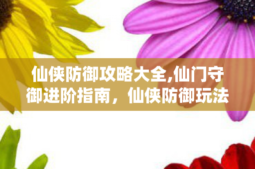 仙侠防御攻略大全,仙门守御进阶指南,仙侠防御玩法全维度攻略 仙侠防御攻略大全,仙门守御进阶指南,仙侠防御玩法全维度攻略