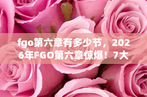 fgo第六章有多少节,2026年FGO第六章惊爆!7大隐藏剧情将颠覆你的认知? fgo第六章有多少节,2026年FGO第六章惊爆!7大隐藏剧情将颠覆你的认知?