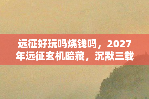 远征好玩吗烧钱吗,2027年远征玄机暗藏,沉默三载后,这游戏究竟给了我什么? 远征好玩吗烧钱吗,2027年远征玄机暗藏,沉默三载后,这游戏究竟给了我什么?
