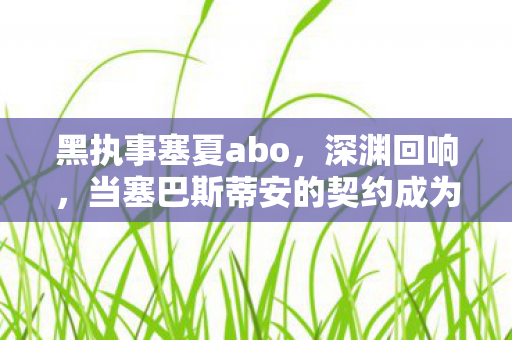 黑执事塞夏abo,深渊回响,当塞巴斯蒂安的契约成为囚笼,自由意志在2027年游戏代码中灰飞烟灭 黑执事塞夏abo,深渊回响,当塞巴斯蒂安的契约成为囚笼,自由意志在2027年游戏代码中灰飞烟灭
