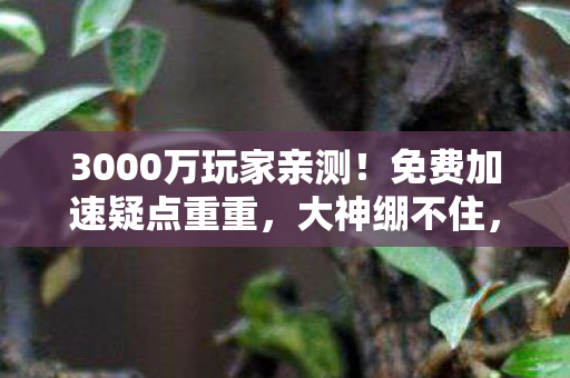 3000万玩家亲测!免费加速疑点重重,大神绷不住,这延迟是假的? 3000万玩家亲测!免费加速疑点重重,大神绷不住,这延迟是假的?