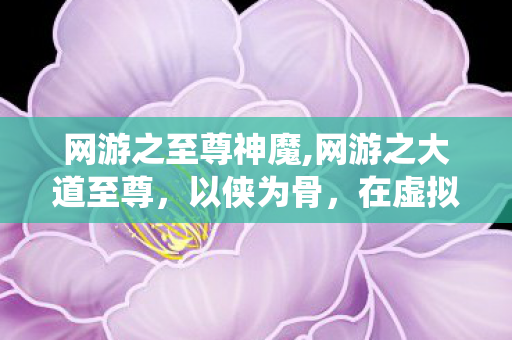 网游之至尊神魔,网游之大道至尊，以侠为骨，在虚拟仙侠世界证道专属至尊路