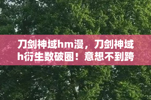 刀剑神域hm漫,刀剑神域h衍生数破圈!意想不到跨界,从游戏直闯潮流宇宙 刀剑神域hm漫,刀剑神域h衍生数破圈!意想不到跨界,从游戏直闯潮流宇宙