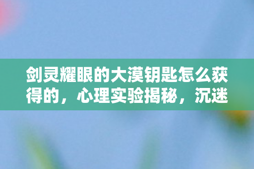 剑灵耀眼的大漠钥匙怎么获得的,心理实验揭秘,沉迷剑灵钥匙背后,多巴胺陷阱细思极恐 剑灵耀眼的大漠钥匙怎么获得的,心理实验揭秘,沉迷剑灵钥匙背后,多巴胺陷阱细思极恐