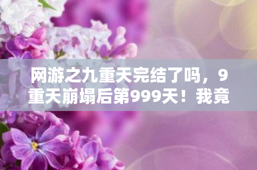 网游之九重天完结了吗,9重天崩塌后第999天!我竟在废墟里挖出逆天神器? 网游之九重天完结了吗,9重天崩塌后第999天!我竟在废墟里挖出逆天神器?
