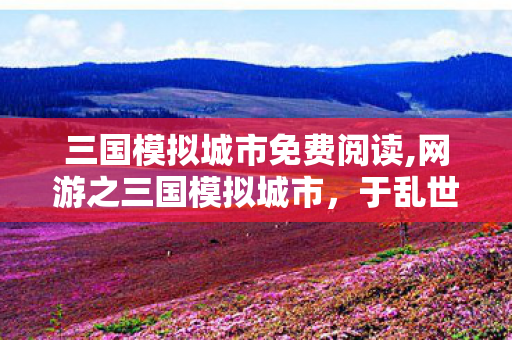 三国模拟城市免费阅读,网游之三国模拟城市,于乱世烽烟中筑造专属城郭 三国模拟城市免费阅读,网游之三国模拟城市,于乱世烽烟中筑造专属城郭