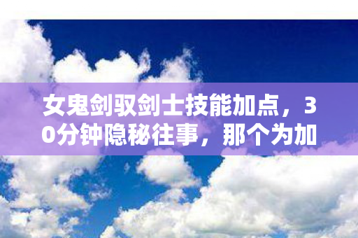 女鬼剑驭剑士技能加点,30分钟隐秘往事,那个为加点哽咽的深夜,你还记得吗? 女鬼剑驭剑士技能加点,30分钟隐秘往事,那个为加点哽咽的深夜,你还记得吗?