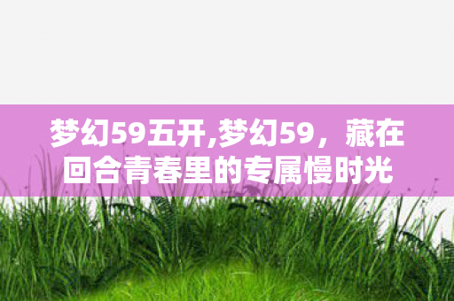 梦幻59五开,梦幻59,藏在回合青春里的专属慢时光 梦幻59五开,梦幻59,藏在回合青春里的专属慢时光